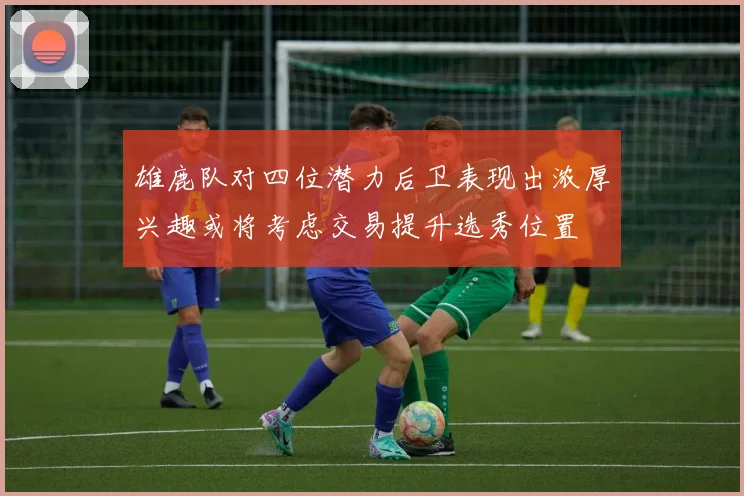 雄鹿队对四位潜力后卫表现出浓厚兴趣或将考虑交易提升选秀位置