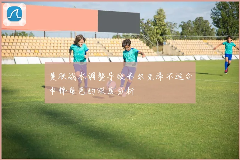 曼联战术调整导致齐尔克泽不适合中锋角色的深度分析