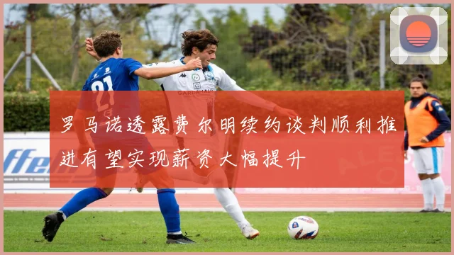 罗马诺透露费尔明续约谈判顺利推进有望实现薪资大幅提升
