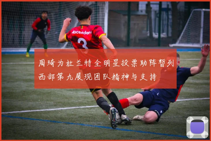 周琦为杜兰特全明星投票助阵暂列西部第九展现团队精神与支持