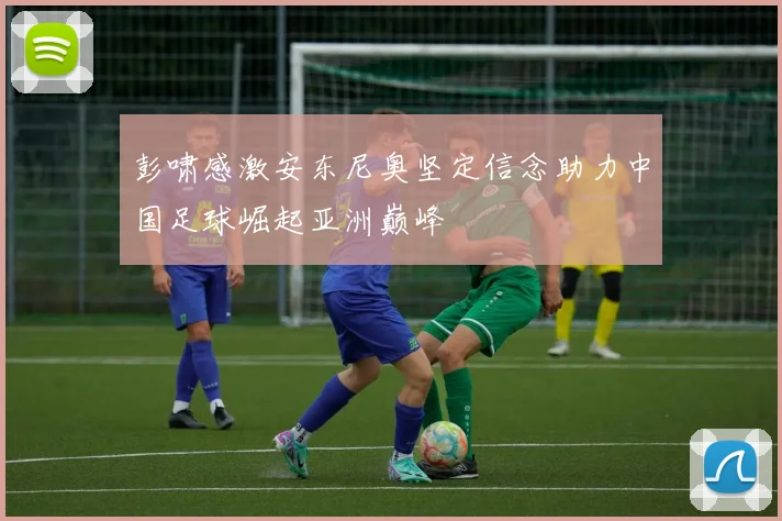 彭啸感激安东尼奥坚定信念助力中国足球崛起亚洲巅峰