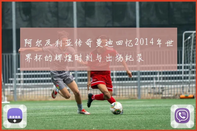 阿尔及利亚传奇曼迪回忆2014年世界杯的辉煌时刻与出场纪录