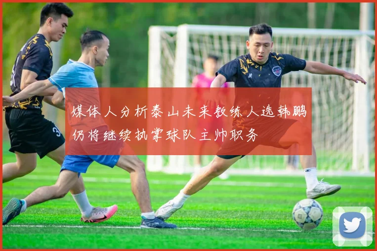 媒体人分析泰山未来教练人选韩鹏仍将继续执掌球队主帅职务